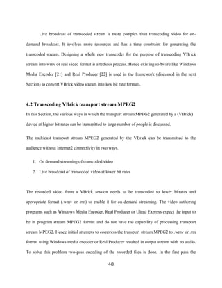 40

            Live broadcast of transcoded stream is more complex than transcoding video for on-

     demand broadcast. It involves more resources and has a time constraint for generating the

     transcoded stream. Designing a whole new transcoder for the purpose of transcoding VBrick

     stream into wmv or real video format is a tedious process. Hence existing software like Windows

     Media Encoder [21] and Real Producer [22] is used in the framework (discussed in the next

     Section) to convert VBrick video stream into low bit rate formats.



     4.2 Transcoding VBrick transport stream MPEG2
     In this Section, the various ways in which the transport stream MPEG2 generated by a (VBrick)

     device at higher bit rates can be transmitted to large number of people is discussed.


     The multicast transport stream MPEG2 generated by the VBrick can be transmitted to the

     audience without Internet2 connectivity in two ways.


        1. On demand streaming of transcoded video

        2. Live broadcast of transcoded video at lower bit rates



     The recorded video from a VBrick session needs to be transcoded to lower bitrates and

     appropriate format (.wmv or .rm) to enable it for on-demand streaming. The video authoring

     programs such as Windows Media Encoder, Real Producer or Ulead Express expect the input to

     be in program stream MPEG2 format and do not have the capability of processing transport

     stream MPEG2. Hence initial attempts to compress the transport stream MPEG2 to .wmv or .rm

     format using Windows media encoder or Real Producer resulted in output stream with no audio.

     To solve this problem two-pass encoding of the recorded files is done. In the first pass the

                                                     40
 