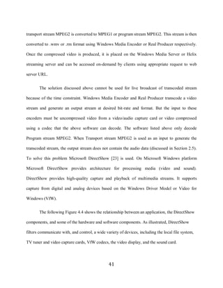 41

     transport stream MPEG2 is converted to MPEG1 or program stream MPEG2. This stream is then

     converted to .wmv or .rm format using Windows Media Encoder or Real Producer respectively.

     Once the compressed video is produced, it is placed on the Windows Media Server or Helix

     streaming server and can be accessed on-demand by clients using appropriate request to web

     server URL.


            The solution discussed above cannot be used for live broadcast of transcoded stream

     because of the time constraint. Windows Media Encoder and Real Producer transcode a video

     stream and generate an output stream at desired bit-rate and format. But the input to these

     encoders must be uncompressed video from a video/audio capture card or video compressed

     using a codec that the above software can decode. The software listed above only decode

     Program stream MPEG2. When Transport stream MPEG2 is used as an input to generate the

     transcoded stream, the output stream does not contain the audio data (discussed in Section 2.5).

     To solve this problem Microsoft DirectShow [23] is used. On Microsoft Windows platform

     Microsoft DirectShow provides architecture for processing media (video and sound).

     DirectShow provides high-quality capture and playback of multimedia streams. It supports

     capture from digital and analog devices based on the Windows Driver Model or Video for

     Windows (VfW).


            The following Figure 4.4 shows the relationship between an application, the DirectShow

     components, and some of the hardware and software components. As illustrated, DirectShow

     filters communicate with, and control, a wide variety of devices, including the local file system,

     TV tuner and video capture cards, VfW codecs, the video display, and the sound card.




                                                     41
 