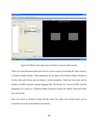44




                 Figure 4.6 VBrick video capture device listed in windows media encoder


     There are several parameters that need to be set to start a session of encoding the video stream in

     a Windows Media Encoder. These parameters can be input to the Windows Media Encoder in

     the key-value pair format and are termed as session properties. These key-value pairs can be

     stored in an XML (extensive markup language) file. The Section 4.2.1 shows an XML with the

     parameters of a session in a Windows Media Encoder to encode the VBrick Video and Audio

     into wmv format.


     Once the session in Windows Media Encoder starts, the output wmv format stream can be

     accessed in two ways as described in next Section.




                                                    44
 