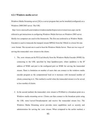 45

     4.2.1 Windows media server

     Windows Media Streaming server [24] is a server program that can be installed (configured) on a

     Windows 2000/2003 server. The URL

      http://www.microsoft.com/windows/windowsmedia/forpros/serve/wmservices.aspx can be

     referred to get instructions in configuring Windows Media Services on Windows 2003 server.

     Ideally two computers are used in this framework. The first one (referred to as Window Media

     Encoder) is used to transcode the transport stream MPEG2 from the VBrick to a lower bit-rate

     .wmv format. The second one is used to host the Windows Media Server. There are two ways of

     serving this transcoded .wmv stream to the clients.


        1. The .wmv stream can be PULLed directly from the Windows Media Encoder (WME) by

            connecting to the URL specified by http://ipaddress:port, where ipaddress is the IP

            address of WME and port is the configured port on WME for serving the transcoded

            stream. There is limitation on number of users that can connect to the windows media

            encoder program as the computational load on it increases with increased number of

            clients connecting to it. This method is useful when the transcoded stream is to be served

            to less number of clients.



        2. In the second method, the transcoded .wmv stream is PUSHed to a broadcast point on a

            Windows media streaming server. Clients can then connect to the broadcast point using

            the URL mms://server1/broadcastpoint and receive the transcoded stream live. The

            Windows Media Streaming server provides more capabilities such as security and

            administration for serving the .wmv stream. When compared to the earlier method, a

                                                    45
 