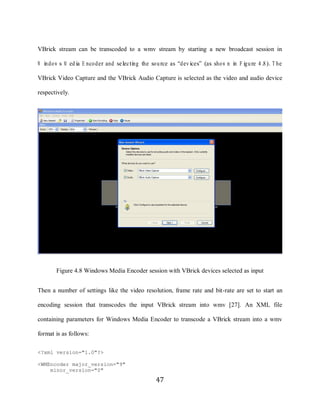 47

     VBrick stream can be transcoded to a wmv stream by starting a new broadcast session in

     W indo w s M ed ia E nco der and selecting the so urce as “devices” (as sho w n in F igure 4.8). T he

     VBrick Video Capture and the VBrick Audio Capture is selected as the video and audio device

     respectively.




            Figure 4.8 Windows Media Encoder session with VBrick devices selected as input


     Then a number of settings like the video resolution, frame rate and bit-rate are set to start an

     encoding session that transcodes the input VBrick stream into wmv [27]. An XML file

     containing parameters for Windows Media Encoder to transcode a VBrick stream into a wmv

     format is as follows:

     <?xml version="1.0"?>

     <WMEncoder major_version="9"
         minor_version="0"
                                                     47
 