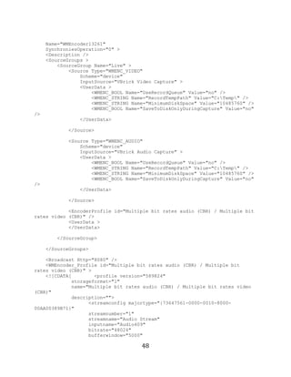 48

          Name="WMEncoder13261"
          SynchroniesOperation="0" >
          <Description />
          <SourceGroups >
              <SourceGroup Name="Live" >
                  <Source Type="WMENC_VIDEO"
                      Scheme="device"
                      InputSource="VBrick Video Capture" >
                      <UserData >
                          <WMENC_BOOL Name="UseRecordQueue" Value="no" />
                          <WMENC_STRING Name="RecordTempPath" Value="C:Temp" />
                          <WMENC_STRING Name="MinimumDiskSpace" Value="10485760" />
                          <WMENC_BOOL Name="SaveToDiskOnlyDuringCapture" Value="no"
     />
                      </UserData>

                  </Source>

                  <Source Type="WMENC_AUDIO"
                      Scheme="device"
                      InputSource="VBrick Audio Capture" >
                      <UserData >
                          <WMENC_BOOL Name="UseRecordQueue" Value="no" />
                          <WMENC_STRING Name="RecordTempPath" Value="C:Temp" />
                          <WMENC_STRING Name="MinimumDiskSpace" Value="10485760" />
                          <WMENC_BOOL Name="SaveToDiskOnlyDuringCapture" Value="no"
     />
                      </UserData>

                  </Source>

                 <EncoderProfile id="Multiple bit rates audio (CBR) / Multiple bit
     rates video (CBR)" />
                 <UserData >
                 </UserData>

              </SourceGroup>

          </SourceGroups>

         <Broadcast Http="8080" />
         <WMEncoder_Profile id="Multiple bit rates audio (CBR) / Multiple bit
     rates video (CBR)" >
         <![CDATA[        <profile version="589824"
                  storageformat="1"
                  name="Multiple bit rates audio (CBR) / Multiple bit rates video
     (CBR)"
                  description="">
                        <streamconfig majortype="{73647561-0000-0010-8000-
     00AA00389B71}"
                        streamnumber="1"
                        streamname="Audio Stream"
                        inputname="Audio409"
                        bitrate="48024"
                        bufferwindow="5000"

                                           48
 