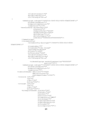 49

                       reliabletransport="0"
                       decodercomplexity=""
                       rfc1766langid="en-us"
     >
                  <wmmediatype subtype="{00000161-0000-0010-8000-00AA00389B71}"
                        bfixedsizesamples="1"
                        btemporalcompression="0"
                        lsamplesize="1115">
                <waveformatex wFormatTag="353"
                              nChannels="2"
                              nSamplesPerSec="44100"
                              nAvgBytesPerSec="6003"
                              nBlockAlign="1115"
                              wBitsPerSample="16"
                              codecdata="008800001F0000000000"/>
                 </wmmediatype>
                 </streamconfig>
                        <streamconfig majortype="{73646976-0000-0010-8000-
     00AA00389B71}"
                        streamnumber="2"
                        streamname="Video Stream"
                        inputname="Video409"
                        bitrate="275000"
                        bufferwindow="5000"
                        reliabletransport="0"
                        decodercomplexity="AU"
                        rfc1766langid="en-us"
      >
                          <videomediaprops maxkeyframespacing="80000000"
                                          quality="75"/>
                  <wmmediatype subtype="{33564D57-0000-0010-8000-00AA00389B71}"
                        bfixedsizesamples="0"
                        btemporalcompression="1"
                        lsamplesize="0">
            <videoinfoheader dwbitrate="275000"
                             dwbiterrorrate="0"
                             avgtimeperframe="333667">
             <rcsource left="0"
                       top="0"
                       right="360"
                       bottom="240"/>
             <rctarget left="0"
                       top="0"
                       right="360"
                       bottom="240"/>
                 <bitmapinfoheader biwidth="360"
                                   biheight="240"
                                   biplanes="1"
                                   bibitcount="24"
                                   bicompression="WMV3"
                                   bisizeimage="0"
                                   bixpelspermeter="0"
                                   biypelspermeter="0"
                                   biclrused="0"
                                   biclrimportant="0"/>

                                          49
 