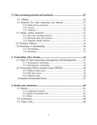 v

    3. Video streaming protocols and standards.......................................................25

             3.1 VBrick....................................................................................................25
             3.2 Protocols for video streaming over Internet.....................................27
                      3.2.1 Media delivery protocols............................................................................27
                      3.2.2 Unicast.........................................................................................................28
                      3.2.3 Multicast.....................................................................................................29
            3.3 Media control protocols .....................................................................31
                      3.3.1 Real time streaming protocol....................................................................31
                      3.3.2 Microsoft media server protocol ................................................................32
                      3.3.3 Hypertext transfer protocol........................................................................33
           3.4 Protocol rollover.....................................................................................33
           3.5 Streaming vs. downloading......................................................................34
                      3.5.1 Downloading................................................................................................35
                      3.5.2 Streaming.....................................................................................................35


    4. Transcoding video streams..............................................................................36
         4.1 Types of video transcoding: homogeneous and heterogeneous.............37
                      4.1.1 Homogeneous transcoding..........................................................................38
                      4.1.2 Heterogeneous transcoding.........................................................................38
            4.2 Transcoding VBrick transport stream MPEG2......................................40
                      4.2.1 Windows media server.................................................................................45
                      4.2.2 Real helix server.........................................................................................52
                      4.2.3 VideoLan client............................................................................................56
             4.3 Quality of transcoded stream..................................................................57


    5. Results and conclusions....................................................................................60
          5.1 Results.....................................................................................................61
                      5.1.1 Compression statistics..................................................................................61
                      5.1.2 Quality of transcoded video..........................................................................62
                      5.1.3 Delay.............................................................................................................64
             5.2 Conclusions.............................................................................................68
             5.3 Future work............................................................................................69




                                                                      v
 