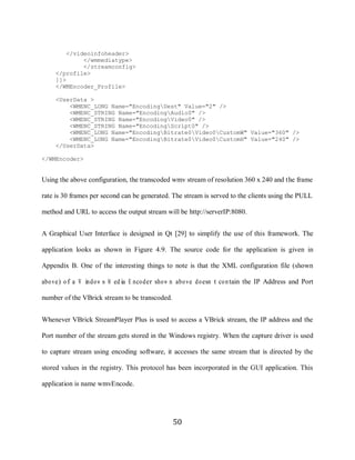 50

             </videoinfoheader>
                  </wmmediatype>
                  </streamconfig>
          </profile>
          ]]>
          </WMEncoder_Profile>

          <UserData >
              <WMENC_LONG Name="EncodingDest" Value="2" />
              <WMENC_STRING Name="EncodingAudio0" />
              <WMENC_STRING Name="EncodingVideo0" />
              <WMENC_STRING Name="EncodingScript0" />
              <WMENC_LONG Name="EncodingBitrate0Video0CustomW" Value="360" />
              <WMENC_LONG Name="EncodingBitrate0Video0CustomH" Value="240" />
          </UserData>

     </WMEncoder>


     Using the above configuration, the transcoded wmv stream of resolution 360 x 240 and the frame

     rate is 30 frames per second can be generated. The stream is served to the clients using the PULL

     method and URL to access the output stream will be http://serverIP:8080.


     A Graphical User Interface is designed in Qt [29] to simplify the use of this framework. The

     application looks as shown in Figure 4.9. The source code for the application is given in

     Appendix B. One of the interesting things to note is that the XML configuration file (shown

     abo ve) o f a W indo w s M ed ia E nco der sho w n abo ve do esn‟t co n tain the IP Address and Port

     number of the VBrick stream to be transcoded.


     Whenever VBrick StreamPlayer Plus is used to access a VBrick stream, the IP address and the

     Port number of the stream gets stored in the Windows registry. When the capture driver is used

     to capture stream using encoding software, it accesses the same stream that is directed by the

     stored values in the registry. This protocol has been incorporated in the GUI application. This

     application is name wmvEncode.




                                                     50
 