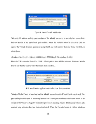 51




                                   Figure 4.9 wmvEncode application


     When the IP address and the port number of the VBrick stream to be encoded are entered the

     Preview button in the application gets enabled. When the Preview button is clicked a URL to

     access the VBrick stream is generated using the IP and port number from the form. The URL is

     of the form:


     vbricksys://ip=224.1.1.15&port=4444&fbport=35298&poll=5&interface=0.0.0.0

     Here the VBrick stream from IP = 224.1.1.15 and port = 4444 will be accessed. Windows Media

     Player can then be used to view the stream from this URL.




                       4.10 wmvEncode application with Preview Button enabled


     Window Media Player is launched and the VBrick stream from the IP and Port is previewed. The

     previewing of the stream is necessary because the IP and port number of the stream needs to be

     stored in the Windows Registry before the process of encoding begins. The Encode buttons gets

     enabled only when the Preview button is clicked. When the Encoder button is clicked windows


                                                  51
 