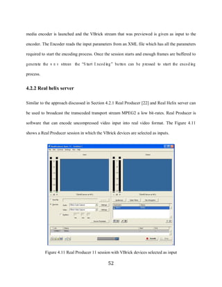 52

     media encoder is launched and the VBrick stream that was previewed is given as input to the

     encoder. The Encoder reads the input parameters from an XML file which has all the parameters

     required to start the encoding process. Once the session starts and enough frames are buffered to

     generate the w m v stream the “S tart E nco ding ” butto n can be pressed to start the enco d ing

     process.


     4.2.2 Real helix server

     Similar to the approach discussed in Section 4.2.1 Real Producer [22] and Real Helix server can

     be used to broadcast the transcoded transport stream MPEG2 a low bit-rates. Real Producer is

     software that can encode uncompressed video input into real video format. The Figure 4.11

     shows a Real Producer session in which the VBrick devices are selected as inputs.




                Figure 4.11 Real Producer 11 session with VBrick devices selected as input

                                                    52
 