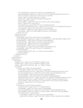 55

             <listenAddress type="string">0</listenAddress>
             <metadataResendInterval type="uint">30</metadataResendInterval>
             <multicastTTL type="uint">16</multicastTTL>
             <name type="string">Server1</name>
             <password type="string">manage</password>
             <path type="string"/>
             <pluginName type="string">rn-server-rbs</pluginName>
             <port type="uint">80</port>
             <savePassword type="bool">true</savePassword>
             <statisticsUpdateInterval type="uint">2</statisticsUpdateInterval>
             <streamname type="string">Live</streamname>
             <transport type="string">udp/unicast</transport>
             <username type="string">Administrator</username>
           </destination>
         </destinations>
         <mediaProfile>
           <audioMode type="string">music</audioMode>
           <audioResamplingQuality type="string">high</audioResamplingQuality>
           <disableAudio type="bool">false</disableAudio>
           <disableVideo type="bool">false</disableVideo>
           <outputHeight type="uint">0</outputHeight>
           <outputWidth type="uint">0</outputWidth>
           <resizeQuality type="string">high</resizeQuality>
           <videoMode type="string">normal</videoMode>
           <audienceRefs>
             <audienceRef>256k DSL or Cable</audienceRef>
           </audienceRefs>
         </mediaProfile>
       </output>
     </parOutputs>
     <audiences>
       <audience>
         <avgBitrate type="uint">225000</avgBitrate>
         <maxBitrate type="uint">450000</maxBitrate>
         <name type="string">256k DSL or Cable</name>
         <streams>
           <stream xsi:type="videoStream">
             <codecName type="string">rv10</codecName>
             <enableLossProtection type="bool">false</enableLossProtection>
             <encodingComplexity type="string">high</encodingComplexity>
             <encodingType type="string">cbr</encodingType>
             <maxFrameRate type="double">30.000000</maxFrameRate>
             <maxKeyFrameInterval type="double">10.000000</maxKeyFrameInterval>
             <maxStartupLatency type="double">4.000000</maxStartupLatency>
             <pluginName type="string">rn-videocodec-realvideo</pluginName>
             <quality type="uint">70</quality>
           </stream>
           <stream xsi:type="audioStream">
             <codecFlavor type="uint">7</codecFlavor>
             <codecName type="string">cook</codecName>
             <encodingComplexity type="string">high</encodingComplexity>
             <pluginName type="string">rn-audiocodec-realaudio</pluginName>
             <streamContext type="bag">
               <audioMode type="string">voice</audioMode>
               <presentationType type="string">audio-video</presentationType>

                                        55
 