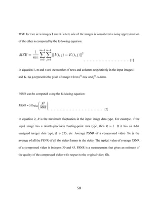 58



     MSE for two m×n images I and K where one of the images is considered a noisy approximation

     of the other is computed by the following equation:




                                                             … … … … … … … … … … … … … … … [1]


     In equation 1, m and n are the number of rows and columns respectively in the input images I

     and K. I (i, j) represents the pixel of image I from ith row and jth column.




     PSNR can be computed using the following equation:



                              … … … … … … … … … … … … … … … … … … [2]


     In equation 2, R is the maximum fluctuation in the input image data type. For example, if the

     input image has a double-precision floating-point data type, then R is 1. If it has an 8-bit

     unsigned integer data type, R is 255, etc. Average PSNR of a compressed video file is the

     average of all the PSNR of all the video frames in the video. The typical value of average PSNR

     of a compressed video is between 30 and 45. PSNR is a measurement that gives an estimate of

     the quality of the compressed video with respect to the original video file.




                                                       58
 