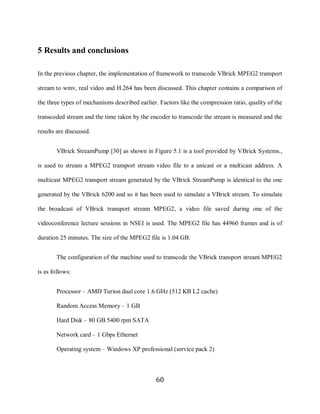 60

     5 Results and conclusions

     In the previous chapter, the implementation of framework to transcode VBrick MPEG2 transport

     stream to wmv, real video and H.264 has been discussed. This chapter contains a comparison of

     the three types of mechanisms described earlier. Factors like the compression ratio, quality of the

     transcoded stream and the time taken by the encoder to transcode the stream is measured and the

     results are discussed.


            VBrick StreamPump [30] as shown in Figure 5.1 is a tool provided by VBrick Systems.,

     is used to stream a MPEG2 transport stream video file to a unicast or a multicast address. A

     multicast MPEG2 transport stream generated by the VBrick StreamPump is identical to the one

     generated by the VBrick 6200 and so it has been used to simulate a VBrick stream. To simulate

     the broadcast of VBrick transport stream MPEG2, a video file saved during one of the

     videoconference lecture sessions in NSEI is used. The MPEG2 file has 44960 frames and is of

     duration 25 minutes. The size of the MPEG2 file is 1.04 GB.


            The configuration of the machine used to transcode the VBrick transport stream MPEG2

     is as follows:


            Processor – AMD Turion dual core 1.6 GHz (512 KB L2 cache)

            Random Access Memory – 1 GB

            Hard Disk – 80 GB 5400 rpm SATA

            Network card – 1 Gbps Ethernet

             Operating system – Windows XP professional (service pack 2)



                                                    60
 