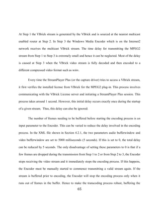 65



     At Step 1 the VBrick stream is generated by the VBrick and is sourced at the nearest multicast

     enabled router at Step 2. In Step 3 the Windows Media Encoder which is on the Internet2

     network receives the multicast VBrick stream. The time delay for transmitting the MPEG2

     stream from Step 1 to Step 3 is extremely small and hence it can be neglected. Most of the delay

     is caused at Step 3 when the VBrick video stream is fully decoded and then encoded to a

     different compressed video format such as wmv.


            Every time the StreamPlayer Plus (or the capture driver) tries to access a VBrick stream,

     it first verifies the installed license from VBrick for the MPEG2 plug-in. This process involves

     communicating with the VBrick License server and initiating a StreamPlayer Plus session. This

     process takes around 1 second. However, this initial delay occurs exactly once during the startup

     of a given stream. Thus, this delay can also be ignored.


            The number of frames needing to be buffered before starting the encoding process is an

     input parameter to the Encoder. This can be varied to reduce the delay involved in the encoding

     process. In the XML file shown in Section 4.2.1, the two parameters audio bufferwindow and

     video bufferwindow are set to 5000 milliseconds (5 seconds). If this is set to 0, the total delay

     can be reduced by 5 seconds. The only disadvantage of setting these parameters to 0 is that if a

     few frames are dropped during the transmission from Step 1 to 2 or from Step 2 to 3, the Encoder

     stops receiving the video stream and it immediately stops the encoding process. If this happens,

     the Encoder must be manually started to commence transmitting a valid stream again. If the

     stream is buffered prior to encoding, the Encoder will stop the encoding process only when it

     runs out of frames in the buffer. Hence to make the transcoding process robust, buffering the
                                                    65
 