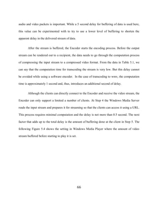 66

     audio and video packets is important. While a 5 second delay for buffering of data is used here,

     this value can be experimented with to try to use a lower level of buffering to shorten the

     apparent delay in the delivered stream of data.


             After the stream is buffered, the Encoder starts the encoding process. Before the output

     stream can be rendered out to a recipient, the data needs to go through the computation process

     of compressing the input stream to a compressed video format. From the data in Table 5.1, we

     can say that the computation time for transcoding the stream is very low. But this delay cannot

     be avoided while using a software encoder. In the case of transcoding to wmv, the computation

     time is approximately 1 second and, thus, introduces an additional second of delay.


             Although the clients can directly connect to the Encoder and receive the video stream, the

     Encoder can only support a limited a number of clients. At Step 4 the Windows Media Server

     reads the input stream and prepares it for streaming so that the clients can access it using a URL.

     This process requires minimal computation and the delay is not more than 0.5 second. The next

     factor that adds up to the total delay is the amount of buffering done at the client in Step 5. The

     following Figure 5.4 shows the setting in Windows Media Player where the amount of video

     stream buffered before starting to play it is set.




                                                          66
 