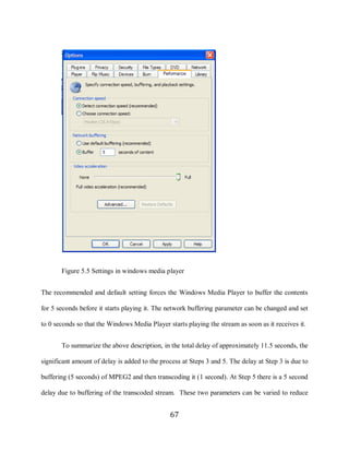 67




            Figure 5.5 Settings in windows media player


     The recommended and default setting forces the Windows Media Player to buffer the contents

     for 5 seconds before it starts playing it. The network buffering parameter can be changed and set

     to 0 seconds so that the Windows Media Player starts playing the stream as soon as it receives it.


            To summarize the above description, in the total delay of approximately 11.5 seconds, the

     significant amount of delay is added to the process at Steps 3 and 5. The delay at Step 3 is due to

     buffering (5 seconds) of MPEG2 and then transcoding it (1 second). At Step 5 there is a 5 second

     delay due to buffering of the transcoded stream. These two parameters can be varied to reduce


                                                    67
 