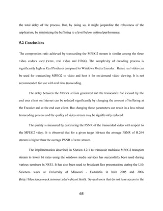 68

     the total delay of the process. But, by doing so, it might jeopardize the robustness of the

     application, by minimizing the buffering to a level below optimal performance.


     5.2 Conclusions

     The compression ratio achieved by transcoding the MPEG2 stream is similar among the three

     video codecs used (wmv, real video and H264). The complexity of encoding process is

     significantly high in Real Producer compared to Windows Media Encoder. Hence real video can

     be used for transcoding MPEG2 to video and host it for on-demand video viewing. It is not

     recommended for use with real time transcoding.


            The delay between the VBrick stream generated and the transcoded file viewed by the

     end user client on Internet can be reduced significantly by changing the amount of buffering at

     the Encoder and at the end user client. But changing these parameters can result in a less robust

     transcoding process and the quality of video stream may be significantly reduced.


            The quality is measured by calculating the PSNR of the transcoded video with respect to

     the MPEG2 video. It is observed that for a given target bit-rate the average PSNR of H.264

     stream is higher than the average PSNR of wmv stream.


            The implementation described in Section 4.2.1 to transcode multicast MPEG2 transport

     stream to lower bit rates using the windows media services has successfully been used during

     various seminars in NSEI. It has also been used to broadcast live presentations during the Life

     Sciences week at       University of Missouri - Columbia in both 2005 and 2006

     (http://lifesciencesweek.missouri.edu/webcast.html). Several users that do not have access to the



                                                   68
 