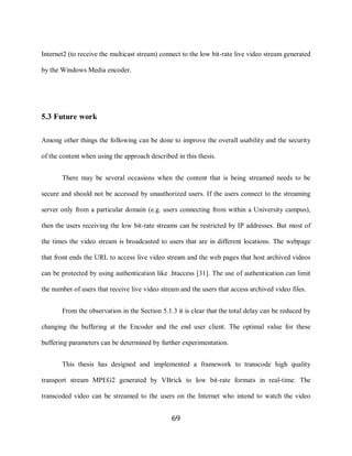 69

     Internet2 (to receive the multicast stream) connect to the low bit-rate live video stream generated

     by the Windows Media encoder.




     5.3 Future work

     Among other things the following can be done to improve the overall usability and the security

     of the content when using the approach described in this thesis.


            There may be several occasions when the content that is being streamed needs to be

     secure and should not be accessed by unauthorized users. If the users connect to the streaming

     server only from a particular domain (e.g. users connecting from within a University campus),

     then the users receiving the low bit-rate streams can be restricted by IP addresses. But most of

     the times the video stream is broadcasted to users that are in different locations. The webpage

     that front ends the URL to access live video stream and the web pages that host archived videos

     can be protected by using authentication like .htaccess [31]. The use of authentication can limit

     the number of users that receive live video stream and the users that access archived video files.


            From the observation in the Section 5.1.3 it is clear that the total delay can be reduced by

     changing the buffering at the Encoder and the end user client. The optimal value for these

     buffering parameters can be determined by further experimentation.


            This thesis has designed and implemented a framework to transcode high quality

     transport stream MPEG2 generated by VBrick to low bit-rate formats in real-time. The

     transcoded video can be streamed to the users on the Internet who intend to watch the video


                                                     69
 