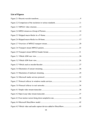 vii

      List of Figures
      Figure 2.1 Discrete wavelet transform.............................................................................................9

      Figure 2.2 Comparison of the resolution in various standards......................................................11

      Figure 2.3 MPEG2 video structure...............................................................................................13

      Figure 2.4 MPEG stream as a Group of Pictures...........................................................................14

      Figure 2.5 Skipped macro-blocks in a P-frame............................................................................17

      Figure 2.6 Skipped macro-blocks in a B-frame.............................................................................17

      Figure 2.7 Overview of MPEG2 transport stream........................................................................20

      Figure 2.8 Transport stream MPEG2 packets...............................................................................21

      Figure 2.9 Transport stream MPEG2 header format.....................................................................21

      Figure 3.1 VBrick 6200 rear view................................................................................................26

      Figure 3.2 VBrick 6200 front view...............................................................................................26

      Figure 3.3 VBrick used as encoder/decoder..................................................................................27

      Figure 3.4 Illustration of unicast streaming..................................................................................28

      Figure 3.5 Illustration of multicast streaming...............................................................................29

      Figure 3.6 Microsoft media services protocol..............................................................................32

      Figure 3.7 Protocol rollover in windows media services.............................................................34

      Figure 3.8 Protocol rollover in real networks..............................................................................34

      Figure 4.1 Simple video stream transcoder....................................................................................36

      Figure 4.2 Open Loop video stream transcoder.............................................................................37

      Figure 4.3 Four motion vectors being down sampled to one.........................................................38

      Figure 4.4 Microsoft DirectShow model.......................................................................................42

      Figure 4.5 VBrick video and audio capture devices added to DirectShow...................................43
                                                                     vii
 