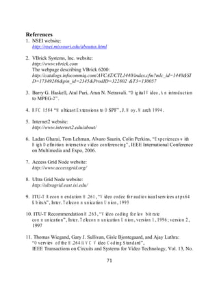 71

     References
     1. NSEI website:
        http://nsei.missouri.edu/aboutus.html

     2. VBrick Systems, Inc. website:
        http://www.vbrick.com
        The webpage describing VBrick 6200:
        http://catalogs.infocommiq.com/AVCAT/CTL1440/index.cfm?mlc_id=1440&SI
        D=17349286&pin_id=2345&ProdID=322802 &T3=130057

     3. Barry G. Haskell, Atul Puri, Arun N. Netravali. “D igital V ideo, A n introd uctio n
        to MPEG-2”.

     4. R F C 1584 “M ulticast E xtensio ns to O SPF”, J. M oy. M arch 1994.

     5. Internet2 website:
        http://www.internet2.edu/about/

     6. Ladan Gharai, Tom Lehman, Alvaro Saurin, Colin Perkins, “E xperiences w ith
        H igh D efinitio n interactive video co nferencing”, IEEE International Conference
        on Multimedia and Expo, 2006.

     7. Access Grid Node website:
        http://www.accessgrid.org/

     8. Ultra Grid Node website:
        http://ultragrid.east.isi.edu/

     9. ITU-T R eco m m endatio n H .261, “V ideo codec fo r aud io visual services at px64
        K b its/s”, Inter. T eleco m m un icatio n U nio n, 1993

     10. ITU-T Recommendation H .26 3, “V ideo coding for low b it rate
        co m m unicatio n”, Inter. T eleco m m unicatio n U nio n, versio n 1, 1996; versio n 2,
        1997

     11. Thomas Wiegand, Gary J. Sullivan, Gisle Bjontegaard, and Ajay Luthra:
        “O verview o f the H .264/A V C V ideo C od ing S tandard”,
        IEEE Transactions on Circuits and Systems for Video Technology, Vol. 13, No.

                                                 71
 