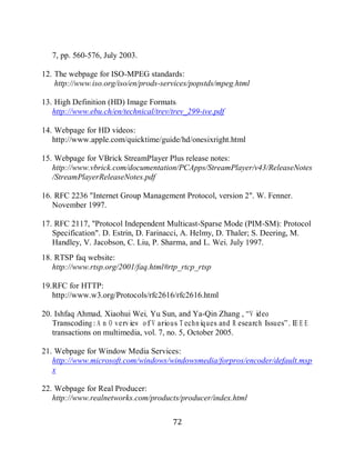 72

        7, pp. 560-576, July 2003.

     12. The webpage for ISO-MPEG standards:
         http://www.iso.org/iso/en/prods-services/popstds/mpeg.html

     13. High Definition (HD) Image Formats:
        http://www.ebu.ch/en/technical/trev/trev_299-ive.pdf

     14. Webpage for HD videos:
        http://www.apple.com/quicktime/guide/hd/onesixright.html

     15. Webpage for VBrick StreamPlayer Plus release notes:
        http://www.vbrick.com/documentation/PCApps/StreamPlayer/v43/ReleaseNotes
        /StreamPlayerReleaseNotes.pdf

     16. RFC 2236 "Internet Group Management Protocol, version 2". W. Fenner.
        November 1997.

     17. RFC 2117, "Protocol Independent Multicast-Sparse Mode (PIM-SM): Protocol
        Specification". D. Estrin, D. Farinacci, A. Helmy, D. Thaler; S. Deering, M.
        Handley, V. Jacobson, C. Liu, P. Sharma, and L. Wei. July 1997.
     18. RTSP faq website:
        http://www.rtsp.org/2001/faq.html#rtp_rtcp_rtsp

     19. RFC for HTTP:
         http://www.w3.org/Protocols/rfc2616/rfc2616.html

     20. Ishfaq Ahmad, Xiaohui Wei, Yu Sun, and Ya-Qin Zhang , “V ideo
        Transcoding: A n O verview o f V ario us T echniq ues and R esearch Issues”. IE E E
        transactions on multimedia, vol. 7, no. 5, October 2005.

     21. Webpage for Window Media Services:
        http://www.microsoft.com/windows/windowsmedia/forpros/encoder/default.msp
        x

     22. Webpage for Real Producer:
        http://www.realnetworks.com/products/producer/index.html

                                               72
 