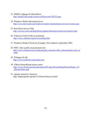 73

     23. MSDN webpage for DirectShow:
        http://msdn2.microsoft.com/en-us/library/ms783323.aspx

     24. Windows Media Streaming Server:
        http://www.microsoft.com/windows/windowsmedia/forpros/server/version.aspx

     25. Real Helix Server FAQ:
        http://service.real.com/help/library/guides/helixuniversalserver/realsrvr.htm

     26. VideoLan Client FAQ on streaming:
        http://www.videolan.org/vlc/streaming.html

     27. Windows Media 9 Series by Example, Nels Johnson, September 2003.

     28. MSU video quality measurement tool:
        http://www.compression.ru/video/quality_measure/video_measurement_tool_en
        .html

     29. Webpage for Qt:
        http://www.trolltech.com/products/qt

     30. VBrick StreamPump release notes:
        http://www.vbrick.com/documentation/PCApps/StreamPump/StreamPump_v21
        _ReleaseNotes.pdf

     31. Apache tutorial to .htaccess:
        http://httpd.apache.org/docs/2.0/howto/htaccess.html




                                               73
 