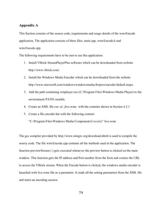 74

     Appendix A

     This Section consists of the source code, requirements and usage details of the wmvEncode

     application. The application consists of three files; main.cpp, wmvEncode.h and

     wmvEncode.cpp.

     The following requirements have to be met to use this application:

        1. Install VBrick StreamPlayerPlus software which can be downloaded from website

            http://www.vbrick.com/.

        2. Install the Windows Media Encoder which can be downloaded from the website

            http://www.microsoft.com/windows/windowsmedia/forpros/encoder/default.mspx.

        3. Add the path containing wmplayer.exe (C:Program FilesWindows Media Player) to the

            environment PATH variable.

        4. Create an XML file nam ed „live.wme‟ with the contents shown in Section 4.2.1

        5. Create a file encoder.bat with the following content:

            “C:Program FilesWindows Media ComponentsE nco der” live.wme



     The gcc compiler provided by http://www.mingw.org/download.shtml is used to compile the

     source code. The file wmvEncode.cpp contains all the methods used in the application. The

     function previewStream ( ) gets executed whenever the preview button is clicked on the main

     window. This function gets the IP address and Port number from the form and creates the URL

     to access the VBrick stream. When the Encode button is clicked, the windows media encoder is

     launched with live.wme file as a parameter. It reads all the setting parameters from the XML file

     and starts an encoding session.



                                                    74
 