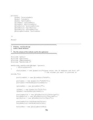 76


     private:
         QLabel *statusLabel;
         QLabel *ipLabel;
         QLabel *portLabel;
         QLineEdit *ipLineEdit;
         QLineEdit *portLineEdit;
         QPushButton *previewButton;
         QPushButton *quitButton;
         QPushButton *encodeButton;
         QDialogButtonBox *buttonBox;


     };

     #endif

     _____________________________________________________________________________
     /***********************************************************|
     * Filename : wmvEncode.cpp
     * Author: Shashi Shilarnav
     *
     * This file contains all the methods used by this application
     ************************************************************/

     #include   <QtGui>
     #include   <QProcess>
     #include   <QMessageBox>
     #include   "wmvEncode.h"

     wmvEncode::wmvEncode(QWidget *parent)
           : QDialog(parent)
     {
           statusLabel = new QLabel(tr("Please enter the IP Address and Port of"
                                           " the stream you want to preview or
     encode."));

           portLineEdit = new QLineEdit("4444");

           portLabel = new QLabel(tr("&PORT:"));
           portLabel->setBuddy(portLineEdit);

           ipLineEdit = new QLineEdit("");

           ipLabel = new QLabel(tr("&IP:"));
           ipLabel->setBuddy(ipLineEdit);

           previewButton = new QPushButton(tr("Preview"));
           encodeButton = new QPushButton(tr("Encode"));
           quitButton = new QPushButton(tr("Quit"));

           previewButton->setEnabled(false);
           encodeButton->setEnabled(false);

           buttonBox = new QDialogButtonBox;

                                             76
 