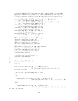 77


           buttonBox->addButton(previewButton, QDialogButtonBox::ActionRole);
           buttonBox->addButton(encodeButton, QDialogButtonBox::ActionRole);
           buttonBox->addButton(quitButton, QDialogButtonBox::ActionRole);

           connect(ipLineEdit, SIGNAL(textChanged(const QString &)),
                 this, SLOT(enablePreviewButton()));
           connect(portLineEdit, SIGNAL(textChanged(const QString &)),
                 this, SLOT(enablePreviewButton()));
           connect(previewButton, SIGNAL(clicked()),
                 this, SLOT(enableEncodeButton()));
           connect(previewButton, SIGNAL(clicked()),
                 this, SLOT(previewStream()));
           connect(quitButton, SIGNAL(clicked()),
                 this, SLOT(close()));
           connect(encodeButton, SIGNAL(clicked()),
                 this, SLOT(launchEncoder()));

           QHBoxLayout *topLayout = new QHBoxLayout;
           topLayout->addWidget(ipLabel);
           topLayout->addWidget(ipLineEdit);
           topLayout->addWidget(portLabel);
           topLayout->addWidget(portLineEdit);

           QVBoxLayout *mainLayout = new QVBoxLayout;
           mainLayout->addWidget(statusLabel);
           mainLayout->addLayout(topLayout);
           mainLayout->addWidget(buttonBox);
           setLayout(mainLayout);

           setWindowTitle(tr("wmvEncode"));
           ipLineEdit->setFocus();
     }

     void wmvEncode::launchEncoder()
     {
           bool rc;

           QMessageBox::information(this,tr("wmvEncode"),
                                 tr("Lauching Windows Media Encoder."));
           QProcess process;

           rc = process.startDetached("test1.bat");

           if(rc)
             {
               QMessageBox::information(this,tr("wmvEncode"),
                                 tr("WindowsMediaEncoder started successfully"));
             }
             else
             {
               QMessageBox::warning(this,tr("wmvEncode"),
                                 tr("WindowsMediaEncoder initialization failed.
     rc=n%1.").arg(rc));
             }

                                          77
 