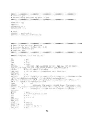 79

     ######################################################################
     # wmvEncode.pro
     # Automatically generated by qmake (2.01a)
     ######################################################################

     TEMPLATE = app
     TARGET =
     DEPENDPATH += .
     INCLUDEPATH += .

     # Input
     HEADERS += wmvEncode.h
     SOURCES += main.cpp wmvEncode.cpp




     #############################################################################
     # Makefile for building: wmvEncode
     # Generated by qmake (2.01a) (Qt 4.2.2)
     # Project: wmvEncode.pro
     # Template: app
     #############################################################################

     ####### Compiler, tools and options

     CC            = gcc
     CXX           = g++
     LEX           = flex
     YACC          = byacc
     DEFINES       = -DUNICODE -DQT_LARGEFILE_SUPPORT -DQT_DLL -DQT_NO_DEBUG -
     DQT_GUI_LIB -DQT_CORE_LIB -DQT_THREAD_SUPPORT -DQT_NEEDS_QMAIN
     CFLAGS        = -O2 -O2 -Wall $(DEFINES)
     CXXFLAGS      = -O2 -O2 -frtti -fexceptions -Wall $(DEFINES)
     LEXFLAGS      =
     YACCFLAGS     = -d
     INCPATH       = -I"C:/Qt/4.2.2/include/QtCore" -I"C:/Qt/4.2.2/include/QtCore"
     -I"C:/Qt/4.2.2/include/QtGui" -I"C:/Qt/4.2.2/include/QtGui" -
     I"C:/Qt/4.2.2/include" -I"." -I"C:/Qt/4.2.2/include/ActiveQt" -I"release" -
     I"." -I"..Qt4.2.2mkspecswin32-g++"
     LINK        =        g++
     LFLAGS        =        -mthreads -Wl,-enable-stdcall-fixup -Wl,-enable-auto-
     import -Wl,-enable-runtime-pseudo-reloc -Wl,-s -Wl,-s -Wl,-subsystem,windows
     LIBS        =        -L"c:Qt4.2.2lib" -lmingw32 -lqtmain -lQtGui4 -
     lQtCore4
     QMAKE         = qmake
     IDC           = c:Qt4.2.2binidc.exe
     IDL           = midl
     ZIP           = zip -r -9
     DEF_FILE      =
     RES_FILE      =
     COPY          = copy /y
     COPY_FILE     = $(COPY)
     COPY_DIR      = xcopy /s /q /y /i
     DEL_FILE      = del

                                           79
 