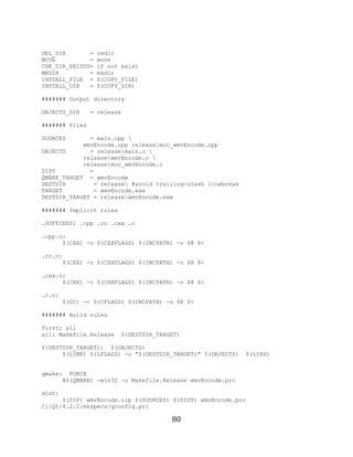 80

     DEL_DIR       =   rmdir
     MOVE          =   move
     CHK_DIR_EXISTS=   if not exist
     MKDIR         =   mkdir
     INSTALL_FILE =    $(COPY_FILE)
     INSTALL_DIR   =   $(COPY_DIR)

     ####### Output directory

     OBJECTS_DIR     = release

     ####### Files

     SOURCES       = main.cpp 
                 wmvEncode.cpp releasemoc_wmvEncode.cpp
     OBJECTS       = releasemain.o 
                 releasewmvEncode.o 
                 releasemoc_wmvEncode.o
     DIST          =
     QMAKE_TARGET = wmvEncode
     DESTDIR        = release #avoid trailing-slash linebreak
     TARGET         = wmvEncode.exe
     DESTDIR_TARGET = releasewmvEncode.exe

     ####### Implicit rules

     .SUFFIXES: .cpp .cc .cxx .c

     .cpp.o:
           $(CXX) -c $(CXXFLAGS) $(INCPATH) -o $@ $<

     .cc.o:
           $(CXX) -c $(CXXFLAGS) $(INCPATH) -o $@ $<

     .cxx.o:
           $(CXX) -c $(CXXFLAGS) $(INCPATH) -o $@ $<

     .c.o:
             $(CC) -c $(CFLAGS) $(INCPATH) -o $@ $<

     ####### Build rules

     first: all
     all: Makefile.Release    $(DESTDIR_TARGET)

     $(DESTDIR_TARGET): $(OBJECTS)
           $(LINK) $(LFLAGS) -o "$(DESTDIR_TARGET)" $(OBJECTS)   $(LIBS)


     qmake: FORCE
           @$(QMAKE) -win32 -o Makefile.Release wmvEncode.pro

     dist:
           $(ZIP) wmvEncode.zip $(SOURCES) $(DIST) wmvEncode.pro
     C:/Qt/4.2.2/mkspecs/qconfig.pri

                                            80
 