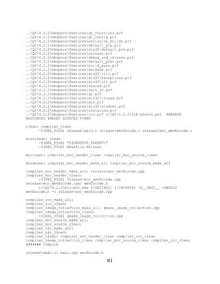 81

     ..Qt4.2.2mkspecsfeaturesqt_functions.prf
     ..Qt4.2.2mkspecsfeaturesqt_config.prf
     ..Qt4.2.2mkspecsfeaturesexclusive_builds.prf
     ..Qt4.2.2mkspecsfeaturesdefault_pre.prf
     ..Qt4.2.2mkspecsfeatureswin32default_pre.prf
     ..Qt4.2.2mkspecsfeaturesrelease.prf
     ..Qt4.2.2mkspecsfeaturesdebug_and_release.prf
     ..Qt4.2.2mkspecsfeaturesdefault_post.prf
     ..Qt4.2.2mkspecsfeaturesbuild_pass.prf
     ..Qt4.2.2mkspecsfeaturesRelease.prf
     ..Qt4.2.2mkspecsfeatureswin32rtti.prf
     ..Qt4.2.2mkspecsfeatureswin32exceptions.prf
     ..Qt4.2.2mkspecsfeatureswin32stl.prf
     ..Qt4.2.2mkspecsfeaturesshared.prf
     ..Qt4.2.2mkspecsfeatureswarn_on.prf
     ..Qt4.2.2mkspecsfeaturesqt.prf
     ..Qt4.2.2mkspecsfeatureswin32thread.prf
     ..Qt4.2.2mkspecsfeaturesmoc.prf
     ..Qt4.2.2mkspecsfeatureswin32windows.prf
     ..Qt4.2.2mkspecsfeaturesresources.prf
     ..Qt4.2.2mkspecsfeaturesuic.prf c:Qt4.2.2libqtmain.prl   HEADERS
     RESOURCES IMAGES SOURCES FORMS

     clean: compiler_clean
           -$(DEL_FILE) releasemain.o releasewmvEncode.o releasemoc_wmvEncode.o

     distclean: clean
           -$(DEL_FILE) "$(DESTDIR_TARGET)"
           -$(DEL_FILE) Makefile.Release

     mocclean: compiler_moc_header_clean compiler_moc_source_clean

     mocables: compiler_moc_header_make_all compiler_moc_source_make_all

     compiler_moc_header_make_all: releasemoc_wmvEncode.cpp
     compiler_moc_header_clean:
           -$(DEL_FILE) releasemoc_wmvEncode.cpp
     releasemoc_wmvEncode.cpp: wmvEncode.h
           c:Qt4.2.2binmoc.exe $(DEFINES) $(INCPATH) -D__GNUC__ -DWIN32
     wmvEncode.h -o releasemoc_wmvEncode.cpp

     compiler_rcc_make_all:
     compiler_rcc_clean:
     compiler_image_collection_make_all: qmake_image_collection.cpp
     compiler_image_collection_clean:
           -$(DEL_FILE) qmake_image_collection.cpp
     compiler_moc_source_make_all:
     compiler_moc_source_clean:
     compiler_uic_make_all:
     compiler_uic_clean:
     compiler_clean: compiler_moc_header_clean compiler_rcc_clean
     compiler_image_collection_clean compiler_moc_source_clean compiler_uic_clean
     ####### Compile

     releasemain.o: main.cpp wmvEncode.h

                                            81
 