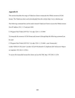 83

     Appendix B

     This section describes the usage of VideoLan client to transcode the VBrick stream to H.264

     format. The VideoLan client can be downloaded from the website http://www.videolan.org/


     The following command line can be used to launch VideoLan Client to access the VBrick stream

     from IP address 224.1.1.15 and port 4444:


     C:Program FilesVideoLANVLC>vlc udp://224.1.1.15:4444


     To transcode the stream to H.264 format and stream it through http the following command can

     be used:

     C:Program FilesVideoLANVLC>vlc udp://224.1.1.15:4444 --sout=#transcode{

     vcodec=h264,vb=256,scale=1,acodec=a52,ab=64,channels=2}:duplicate{dst=std{access=http,m

     ux=mp4,dst=192.168.2.1:1234}}


     To access the transcoded stream the clients can use the URL http://192.168.2.1:1234.




                                                   83
 