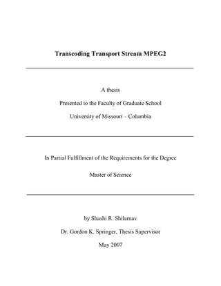 i




              Transcoding Transport Stream MPEG2
    __________________________________________________________



                                  A thesis

                Presented to the Faculty of Graduate School

                    University of Missouri – Columbia

    __________________________________________________________



          In Partial Fulfillment of the Requirements for the Degree

                             Master of Science

    __________________________________________________________



                           by Shashi R. Shilarnav

                 Dr. Gordon K. Springer, Thesis Supervisor

                                 May 2007
 