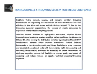 TRANSCODING & STREAMING SYSTEM FOR MEDIA COMPANIES
Problem: Today, content, service, and network providers including
broadcasters are expanding the distribution of their On‐Demand and Livebroadcasters are expanding the distribution of their On Demand and Live
offerings to the Web and across multiple devices beyond TV. Due to the
increasing customer expectations, the success of media companies is
dependent on the video quality they provide.
Solution: Arumai provides its high‐quality end‐to‐end adaptive bitrate
transcoding and streaming services, enabling highest quality on the Web up to
HD and 4K, while keeping the distribution costs low by using the efficient HTTP
infrastructure. Benefits across multiple dimensions: remove capacity
bottlenecks in the streaming media workflows; flexibility to scale resources
and associated operational costs with the demand; right‐size encoding and
streaming infrastructure; eliminate the necessity for capital investments instreaming infrastructure; eliminate the necessity for capital investments in
dedicated encoding systems; full flexibility to choose quality and speed of
encoding; and reduce reliance on specific technical encoding/streaming
expertise.
 