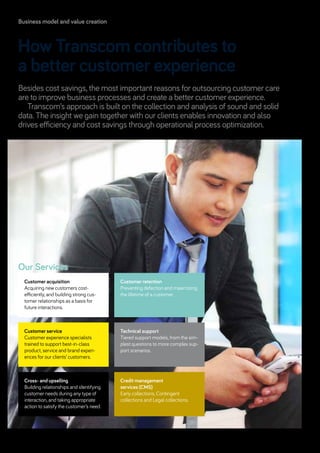 Besides cost savings, the most important reasons for outsourcing customer care
are to improve business processes and create a better customer experience.
Transcom’s approach is built on the collection and analysis of sound and solid
data. The insight we gain together with our clients enables innovation and also
drives efficiency and cost savings through operational process optimization.
How Transcom contributes to
a better customer experience
Our Services
Customer service
Customer experience specialists
­trained to support best-in-class
­product, service and brand experi-
ences for our clients’ customers.
Customer retention
Preventing defection and maximizing
the lifetime of a customer.
Cross- and upselling
Building relationships and identifying
customer needs during any type of
interaction, and taking appropriate
action to satisfy the customer’s need.
Technical support
Tiered support models, from the sim-
plest questions to more complex sup-
port scenarios.
Customer acquisition
Acquiring new customers cost-­
efficiently, and building strong cus-
tomer relationships as a basis for
future interactions.
Credit management
services (CMS)
Early collections, Contingent
­collections and Legal collections.
Business model and value creation
Transcom Annual Report and Accounts 201312
 