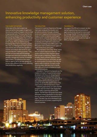 Innovative knowledge management solution,
­enhancing productivity and customer experience
The client situation
At the start of this client project, we
observed performance gaps on agent pro-
ductivity and quality of support, due to a lack
of appropriate tools. The issue was that we
did not have a dynamic and well-designed
Knowledge Base (KB) system that could aid
our agents in supporting and resolving cus-
tomer issues. Also, our client’s existing
Knowledge Base had no reporting capabili-
ties. Thus, our Management Team and Pro-
cess Owners did not have the capability to
monitor and analyze data trends for plan-
ning and decision-making purposes. They
also did not have dedicated Knowledge
Management resources to analyze, design,
develop, manage and maintain knowledge
base content. The reference information
that our agents had to use was spread out
across many different documents, affecting
their productivity negatively.
The solution
Transcom’s Customer Experience Manage-
ment team analyzed the situation and
arrived at a solution through a detailed
review and mapping of processes and key
issues. In order to improve overall agent
performance, customer satisfaction, and
solution accuracy, there was clearly a need
to develop and implement a robust and
dynamic knowledge base (KB) system. This
KB system had to address known gaps on
agent productivity and quality.
We proposed a “One-Stop-Shop” repos-
itory of support tools and materials. This
system features a User Interface design
that includes a responsive “Search” func-
tionality, clearly outlined “Decision Trees”
for troubleshooting top call drivers, as well
as robust product simulators that help the
agents walk a customer through trouble-
shooting steps, take less time to handle
their calls, and ensure compliance to poli-
cies and procedures.
Included in Transcom’s proposal was the
creation of a team of experienced content
developers who focus on designing and
managing the Knowledge Base learning
materials. This same group of individuals is
also tasked with functioning as point of
contact for all the KB-related needs of the
client and our internal Operations Team.
Following approval by our client, the KM
program was launched in late September
2013, initially supporting almost 200
agents. The KM team has grown from three
dedicated content developers to nine mem-
bers by January 2014, as requested by the
client. The team has since developed a sig-
nificant amount of content, supporting four
lines of business.
The results
As usage of the KB tool increased, we also
started experiencing improvements in
agent productivity and performance qual-
ity. Average Handle Time was reduced by
23 seconds, and Customer Satisfaction
survey results reached an all-time high of
85% vs. the 80% target.
Client case
19Transcom Annual Report and Accounts 2013
 