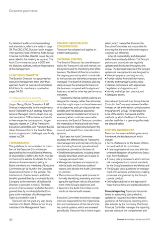 For details of audit committee meetings
and attendance, refer to the table on page
28. The CEO, CFO, Statutory audit engage-
ment partner, Head of Internal Audit, Group
Financial Controller, Head of Group Tax, etc.
were called to the meeting as required. The
Audit Committee met once in 2013 with
the Statutory auditors, without the presence
of the management.
6 Executive Committee
The Board of Directors has appointed an
executive management team (the “Man-
agement Team” or Executive Committee).
A full list of its members is provided on
pages 34-35.
6.1 Responsibility and reporting
– corporate social responsibility (csr)
Jörgen Skoog, Global Operations  HR
Director, is responsible for the implementa-
tion of Transcom’s CSR strategy. Regional
General Managers inform Jörgen on a reg-
ular basis about CSR activities and results
in their respective business units. Jörgen
regularly reports on CSR to Transcom’s
Executive Committee, and President  CEO
Johan Eriksson informs the Board of Direc-
tors on progress and challenges specifically
related to CSR.
7 Remuneration
The guidelines for remuneration for mem-
bers of the Executive Committee are
approved by the Annual General Meeting
of Shareholders. Refer to the AGM minutes
on Transcom’s website for details. Further
details on the remuneration policy for
Board members and members of Executive
Committee can be found in the Corporate
Governance Charter on the website. The
total amount of remuneration and other
benefits granted directly or indirectly by the
Company to the members of its Board of
Directors is provided in note 3. The total
amount of remuneration and other benefits
granted directly or indirectly by the Com-
pany to the members of its Management
Team is provided in note 3.
Transcom did not grant any loan to any
member of its Board of Directors or to any
member of the Management Team.
8 Market abuse related
­considerations
Transcom has adopted and applies an
insider trading policy.
9 Internal Control
The Board of Directors has overall respon-
sibility for Transcom’s risk and internal con-
trol systems and for monitoring their effec-
tiveness. The Board of Directors monitors
the ongoing process by which critical risks
to the business are identified, evaluated and
managed. The Board of Directors also reg-
ularly reviews the actual performance of
the business compared with budgets and
forecasts, as well as other key performance
indicators.
Transcom’s internal control systems are
designed to manage, rather than eliminate,
risks that might impact on the achievement
of its objectives, and can only provide rea-
sonable, and not absolute assurance
against material misstatement or loss. In
assessing what constitutes reasonable
assurance, the Board of Directors considers
the materiality of financial and non-finan-
cial risks and the relationship between the
costs of, and benefit from, internal control
systems.
Each year the Audit Committee
assesses the effectiveness of Transcom’s
risk management and internal controls sys-
tem (including financial, operational and
compliance controls) on the basis of:
• Established procedures, including those
already described, which are in place to
manage perceived risks;
• Management reviews and responds to
internal audit and Statutory auditors’
reports, and advises the Audit Committee
on controls;
• The continuous Group-wide process for
formally identifying, evaluating and man-
aging the significant risks to the achieve-
ment of the Group’s objectives; and
• Reports to the Audit Committee on the
results of internal audit reviews.
Executive Committee and senior manage-
ment are responsible for the implementa-
tion and maintenance of the risk and inter-
nal control systems, which are reviewed
periodically. Transcom has a matrix organi-
zation, which means that those on the
Executive Committee are responsible for
ensuring that the work within their regions
is carried out efficiently.
Lines of responsibility and delegated
authorities are clearly defined. The Group’s
policies and procedures are regularly
updated and distributed throughout the
Group. The principal features of the Group’s
systems of internal control are designed to:
• Maintain proper accounting records;
• Provide reliable financial information;
• Identify and manage business risks;
• Maintain compliance with appropriate
legislation and regulation; and
• Identify and adopt best practice; and
• Safeguard assets.
Internal audit (referred to as Group Internal
Control in the Company) reviews the effec-
tiveness of risk and internal control systems
throughout the Group. The principal fea-
tures of the control framework and the
methods by which the Board of Directors
satisfies itself that it is operating effectively
are detailed below.
Control environment
Transcom has an established governance
framework, the key features of which
include:
• Terms of reference for the Board of Direc-
tors and each of its committees;
• A clear organizational structure, with doc-
umented delegation of authority to Execu-
tives from the Board.
• A Group policy framework, which sets out
risk management and control standards
for the Group’s operations worldwide; and
• The Group’s basic guidelines for manage-
ment of its activities and decision-making
processes are governed by the Group’s
code of conduct.
• Defined procedures for the approval of
major transactions and capital allocations.
Financial reporting: Transcom has estab-
lished an accounting policy which is
updated as required. It contains detailed
guidelines of the financial reporting princi-
ples adopted by the Company. The Group
Financial Controller manages the reporting
process to ensure the completeness and
Transcom Annual Report and Accounts 201330
Corporate governance
 