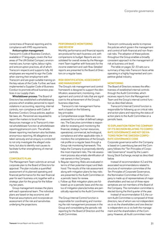 correctness of financial reporting and its
compliance with IFRS requirements.
Anticorruption management:
Transcom’s Code of Business Conduct,
available in 17 languages, covers the four
areas of The UN Global Compact, environ-
mental care, human rights, labour rights
and anticorruption practices, all of which
Transcom respects and supports fully. All
employees are required to sign the Code
when starting their employment with
Transcom and are given suitable training on
the key values of the Code. Further, we have
implemented a Supplier Code of Business
Conduct to promote ethical business prac-
tices in our supply chain.
Whistleblower process: The Board of
Directors has established a whistleblowing
process which enables personnel to report
violations in accounting, reporting, internal
controls, non-compliance with Code of
Business Conduct, Group policies, applica-
ble laws, etc. Personnel are requested to
report the matters to local Human
Resources manager or to Transcom’s inter-
nal whistleblower function at whistleblower.
reporting@transcom.com. The whistle-
blower reporting mechanism also facilitates
anonymous reporting. All allegations are
taken seriously and an enquiry is conducted
to not only investigate the alleged viola-
tions, but also to identify root causes to
facilitate further strengthening of internal
controls.
Corporate plan
The Management Team submits an annual
corporate plan to the Board of Directors for
approval. The plan includes a quantified
assessment of its planned operating and
financial performance for the next financial
year for each business unit, together with a
strategic plan for the group for the follow-
ing two years.
Group management reviews the plans
with each operational team. The individual
plans are based on key economic and
financial assumptions and incorporate an
assessment of the risk and sensitivities
underlying the projections.
Performance monitoring
and review
Monthly performance and financial reports
are produced for each business unit, with
comparisons to budget. Reports are con-
solidated for overall review by the Manage-
ment Team together with forecasts for the
income statement and cash flow. Detailed
reports are presented to the Board of Direc-
tors on a regular basis.
Risk identification, assessment
and management
The Group’s risk management and control
framework is designed to support the iden-
tification, assessment, monitoring, man-
agement and control of risks that are signif-
icant to the achievement of the Group’s
business objectives.
Transcom’s risk management frame-
work is based on the following
key ­principles:
a. Comprehensive scope: Risks are
assessed for a number of defined catego-
ries. The Executive committee is respon-
sible for reviewing and monitoring the
financial, strategic, human resources,
operational, commercial, technological,
compliance and other applicable risks. It
monitors the completeness of the Group’s
risk profile on a regular basis through a
Group risk monitoring framework. This
helps the Company to proactively identify
the most important risks. The risk assess-
ment process also entails identification of
risk owners in the Company.
b. Regular reporting: Risks are evaluated in
terms of their potential impact and likeli-
hood. The results of the risk assessment
along with mitigation plans for key risks
are presented to the Audit Committee on
a periodic basis for review.
c. Follow up: Risk mitigation plans are fol-
lowed up on a periodic basis and the sta-
tus of mitigation plans/activities are peri-
odically reported to the Audit Committee.
The Group Internal Control function is
responsible for coordinating and monitor-
ing the risk management processes in the
Group and consolidating the periodic risk
reporting for the Board of Directors and the
Audit Committee.
Transcom continuously works to improve
the policies which govern the management
and control of both financial and non-finan-
cial risks. The adoption of these policies
throughout the Group enables a broadly
consistent approach to the management of
risk at business unit level.
The table on pages 32–33 sets out a
summary of key risks Transcom faces while
operating in a highly fragmented and com-
petitive global industry.
Monitoring
The Board of Directors reviews the effec-
tiveness of established internal controls
through the Audit Committee, which
receives reports from the Management
Team and the Group’s internal control func-
tion as described above.
Transcom’s Internal Control function is
responsible for following up on critical risks
and action plans and reporting the status of
action plans to the Audit Committee on a
periodic basis.
10 Explanation from the Company
of its decision relating to corpo-
rate governance and key devia-
tions from the Swedish Corpo-
rate Governance Code
Corporate governance within the Company
is based on Luxembourg law and the Com-
pany follows the “Ten Principles of Corpo-
rate Governance” issued by the Luxem-
bourg Stock Exchange, except as described
below.
Instead of recommendation 4.2 and the
associated recommendations related to
structure of nomination committee of the
Ten Principles of Corporate Governance,
the Nomination Committee of the Com-
pany is made up of representatives of major
shareholders and two out of three repre-
sentatives are not members of the Board of
the Company. The nomination committee is
elected during the third quarter of the year.
Instead of recommendation 9.3, the cur-
rent Audit Committee is composed of three
directors, two of whom are not independent
vis-à-vis the shareholders and one director
is independent vis-à-vis both the manage-
ment and the shareholders of the Com-
pany. However, all Audit committee meet-
Transcom Annual Report and Accounts 2013 31
Corporate governance
 