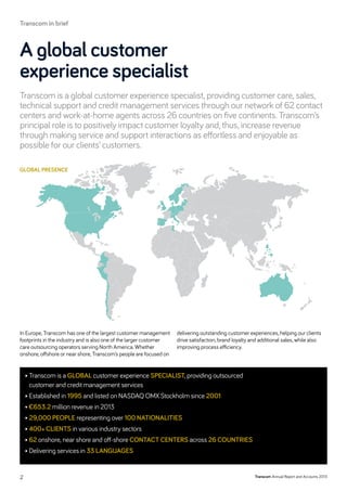 Transcom is a global customer experience specialist, providing customer care, sales,
technical support and credit management services through our network of 62 contact
centers and work-at-home agents across 26 countries on five continents. Transcom’s
principal role is to positively impact customer loyalty and, thus, increase revenue
through making service and support interactions as effortless and enjoyable as
­possible for our clients’ customers.
A global customer
experience ­specialist
global presence
• Transcom is a global customer experience specialist, providing outsourced
customer and credit management services
• Established in 1995 and listed on NASDAQ OMX Stockholm since 2001
• €653.2 million revenue in 2013
• 29,000 people representing over 100 nationalities
• 400+ clients in various industry sectors
• 62 onshore, near shore and off-shore contact centers across 26 countries
• Delivering services in 33 languages
In Europe, Transcom has one of the largest customer management
footprints in the industry and is also one of the larger customer
care outsourcing operators serving North America. Whether
onshore, ­offshore or near shore, Transcom’s people are focused on
delivering outstanding customer experiences, helping our clients
drive satisfaction, brand loyalty and additional sales, while also
improving process efficiency.
Transcom Annual Report and Accounts 20132
Transcom in brief
 