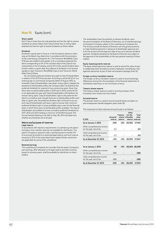 Transcom Annual Report and Accounts 2013
Note 15 Equity (cont.)
Share capital
Each Class A share has one vote attached and has the right to receive
dividends as shown below. Each Class B share has no voting rights
attached and has the right to receive dividends as shown below.
Dividends
Dividends may be paid in Euros or in the Company’s shares or other-
wise as the Board may determine in accordance with the provisions
of the Luxembourg Companies Act. The Transcom WorldWide Class
B Shares are entitled to the greater of (i) a cumulative preferred divi-
dend corresponding to 5% of the nominal value of the Class B non
­voting shares in the Company; and (ii) 2% of the overall dividend distri-
butions made in a given year. Any balance of dividends must be paid
equally on each Transcom WorldWide Class A and Transcom World-
Wide Class B Share.
No cumulative preferred dividend was paid to Class B shareholders
in relation to the 2013 financial year. According to article 46 (2) of Lux-
embourg law on commercial companies dated 10 August 1915, as
amended, Class B shareholders may obtain voting rights if, despite the
existence of distributable profits, the Company does not distribute the
preferred dividends for a period of two consecutive years. Given that
there were no distributable profits in 2013 and in 2012, article 46 (2)
is not applicable this year and Class B shareholders will therefore not
receive voting rights. Class B shareholders’ right to the preferred divi-
dend is cumulative, even though there are no distributable profits avail-
able in a given year, the preferred dividend right continues to accrue,
and Class B shareholders will have a right to recover their minimum
preferred dividend right in future profitable years, even for the financial
years in which there were no distributable profits available. The class B
shareholders are entitled to annual cumulative preferred dividends for
2011, 2012 and 2013 totaling a minimum of €4,016 thousand. The
Annual General Meeting to be held on May 28, 2014 will determine
whether any dividends are to be paid.
Nature and purpose of reserves
Legal reserve
In accordance with statutory requirements in Luxembourg, the parent
Company must maintain reserves not available for distribution. The
parent Company is required under Luxembourg law to transfer 5%
of its annual net profits to a restricted legal reserve until such reserve
amounts to 10% of the subscribed share capital. Similar restrictions
are applicable for some of the subsidiaries.
Retained earnings
The Luxembourg Companies Act provides that the parent Company’s
own earnings, after allocation to its legal reserve and after covering
losses for previous years, shall be available for distribution to share-
holders.
The shareholders have the authority to declare dividends, upon
the recommendation of the Board of Directors, out of retained earnings
of the parent Company subject to the Luxembourg Companies Act.
The Articles provide the Board of Directors with the general authority
to make dividend payments in advance of shareholder approval and
to fix the amount and the payment date of any such advance dividend
payment. Dividends declared by the Board of Directors are subject to
the approval of the shareholders at the next general meeting of share-
holders.
Equity-based payments reserves
The equity-based payments reserve is used to record the value of equi-
ty-settled payments provided to certain employees, including key man-
agement personnel, as part of their remuneration package (note 15).
Foreign currency translation reserve
The foreign currency translation reserve is used to record exchange
differences arising from the translation of the financial statements of
subsidiaries reporting in a non-functional currency.
Treasury shares reserve
The treasury shares reserve is used to record purchases of the
­Company’s own shares from the market.
Actuarial reserve
The pension reserve is used to record actuarial losses and gains on
post employment benefit obligation plans (note 18).
The movement of other reserves during the year is as follows:
€ 000
Actuarial
reserve
Treasury
shares
reserve
Other
non dis-
tributable
reserve
Total
other
­reserves
As at ­January 1, 2013 -349 -134 28,393 27,910
Other comprehensive income
for the year, net of tax -63 – – -63
Total comprehensive income
for the year, net of tax -63 – – -63
As at December 31, 2013 -412 -134 28,393 27,847
As at ­January 1, 2012 39 -134 28,393 28,298
Other comprehensive income
for the year, net of tax -388 – – -388
Total comprehensive income
for the year, net of tax -388 – – -388
As at December 31, 2012 -349 -134 28,393 27,910
62
 