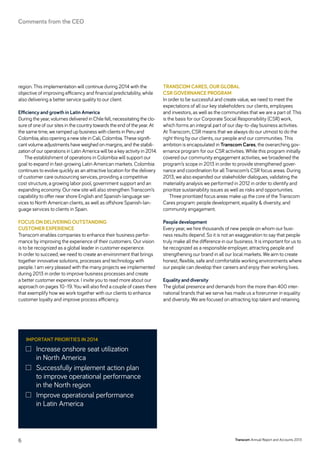 region. This implementation will continue during 2014 with the
objective of improving efficiency and financial predictability, while
also delivering a better service quality to our client.
Efficiency and growth in Latin America
During the year, volumes delivered in Chile fell, necessitating the clo-
sure of one of our sites in the country towards the end of the year. At
the same time, we ramped up business with clients in Peru and
Colombia, also opening a new site in Cali, Colombia. These signifi-
cant volume adjustments have weighed on margins, and the stabili-
zation of our operations in Latin America will be a key activity in 2014.
The establishment of operations in Colombia will support our
goal to expand in fast-growing Latin American markets. Colombia
continues to evolve quickly as an attractive location for the delivery
of customer care outsourcing services, providing a competitive
cost structure, a growing labor pool, government support and an
expanding economy. Our new site will also strengthen Transcom’s
capability to offer near shore English and Spanish-language ser-
vices to North American clients, as well as offshore Spanish-lan-
guage services to clients in Spain.
FOCUS ON DELIVERING OUTSTANDING
CUSTOMER EXPERIENCE
Transcom enables companies to enhance their business perfor-
mance by improving the experience of their customers. Our vision
is to be recognized as a global leader in customer experience.
In order to succeed, we need to create an environment that brings
together innovative solutions, processes and technology with
­people. I am very pleased with the many projects we implemented
during 2013 in order to improve business processes and create
a better customer experience. I invite you to read more about our
approach on pages 10–19. You will also find a couple of cases there
that exemplify how we work together with our clients to enhance
customer loyalty and improve process efficiency.
TRANSCOM CARES, OUR GLOBAL
CSR GOVERNANCE PROGRAM
In order to be successful and create value, we need to meet the
expectations of all our key stakeholders: our clients, employees
and investors, as well as the communities that we are a part of. This
is the basis for our Corporate Social Responsibility (CSR) work,
which forms an integral part of our day-to-day business activities.
At Transcom, CSR means that we always do our utmost to do the
right thing by our clients, our people and our communities. This
ambition is encapsulated in Transcom Cares, the overarching gov-
ernance program for our CSR activities. While this program initially
covered our community engagement activities, we broadened the
program’s scope in 2013 in order to provide strengthened gover-
nance and coordination for all Transcom’s CSR focus areas. During
2013, we also expanded our stakeholder dialogues, validating the
materiality analysis we performed in 2012 in order to identify and
prioritize sustainability issues as well as risks and opportunities.
Three prioritized focus areas make up the core of the Transcom
Cares program: people development, equality  diversity, and
community engagement.
People development
Every year, we hire thousands of new people on whom our busi-
ness results depend. So it is not an exaggeration to say that people
truly make all the difference in our business. It is important for us to
be recognized as a responsible employer, attracting people and
strengthening our brand in all our local markets. We aim to create
honest, flexible, safe and comfortable working environments where
our people can develop their careers and enjoy their working lives.
Equality and diversity
The global presence and demands from the more than 400 inter-
national brands that we serve has made us a forerunner in equality
and diversity. We are focused on attracting top talent and retaining
Important priorities in 2014
	Increase onshore seat utilization
in North America
	Successfully implement action plan
to improve operational ­performance
in the North region
	Improve operational performance
in Latin America
Transcom Annual Report and Accounts 20136
Comments from the CEO
 