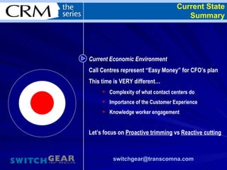 Current State Summary [email_address]   Current Economic Environment  Call Centres represent “Easy Money” for CFO’s plan This time is VERY different… Complexity of what contact centers do Importance of the Customer Experience Knowledge worker engagement Let’s focus on  Proactive trimming  vs  Reactive cutting 