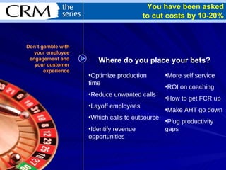 You have been asked to cut costs by 10-20% Where do you place your bets? Optimize production time Reduce unwanted calls Layoff employees Which calls to outsource Identify revenue opportunities More self service ROI on coaching How to get FCR up Make AHT go down Plug productivity gaps Don’t gamble with your employee engagement and your customer experience 