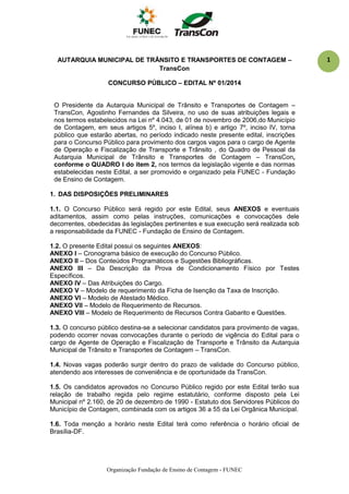 Organização Fundação de Ensino de Contagem - FUNEC
1AUTARQUIA MUNICIPAL DE TRÂNSITO E TRANSPORTES DE CONTAGEM –
TransCon
CONCURSO PÚBLICO – EDITAL Nº 01/2014
O Presidente da Autarquia Municipal de Trânsito e Transportes de Contagem –
TransCon, Agostinho Fernandes da Silveira, no uso de suas atribuições legais e
nos termos estabelecidos na Lei nº 4.043, de 01 de novembro de 2006,do Município
de Contagem, em seus artigos 5º, inciso I, alínea b) e artigo 7º, inciso IV, torna
público que estarão abertas, no período indicado neste presente edital, inscrições
para o Concurso Público para provimento dos cargos vagos para o cargo de Agente
de Operação e Fiscalização de Transporte e Trânsito , do Quadro de Pessoal da
Autarquia Municipal de Trânsito e Transportes de Contagem – TransCon,
conforme o QUADRO I do item 2, nos termos da legislação vigente e das normas
estabelecidas neste Edital, a ser promovido e organizado pela FUNEC - Fundação
de Ensino de Contagem.
1. DAS DISPOSIÇÕES PRELIMINARES
1.1. O Concurso Público será regido por este Edital, seus ANEXOS e eventuais
aditamentos, assim como pelas instruções, comunicações e convocações dele
decorrentes, obedecidas às legislações pertinentes e sua execução será realizada sob
a responsabilidade da FUNEC - Fundação de Ensino de Contagem.
1.2. O presente Edital possui os seguintes ANEXOS:
ANEXO I – Cronograma básico de execução do Concurso Público.
ANEXO II – Dos Conteúdos Programáticos e Sugestões Bibliográficas.
ANEXO III – Da Descrição da Prova de Condicionamento Físico por Testes
Específicos.
ANEXO IV – Das Atribuições do Cargo.
ANEXO V – Modelo de requerimento da Ficha de Isenção da Taxa de Inscrição.
ANEXO VI – Modelo de Atestado Médico.
ANEXO VII – Modelo de Requerimento de Recursos.
ANEXO VIII – Modelo de Requerimento de Recursos Contra Gabarito e Questões.
1.3. O concurso público destina-se a selecionar candidatos para provimento de vagas,
podendo ocorrer novas convocações durante o período de vigência do Edital para o
cargo de Agente de Operação e Fiscalização de Transporte e Trânsito da Autarquia
Municipal de Trânsito e Transportes de Contagem – TransCon.
1.4. Novas vagas poderão surgir dentro do prazo de validade do Concurso público,
atendendo aos interesses de conveniência e de oportunidade da TransCon.
1.5. Os candidatos aprovados no Concurso Público regido por este Edital terão sua
relação de trabalho regida pelo regime estatutário, conforme disposto pela Lei
Municipal nº 2.160, de 20 de dezembro de 1990 - Estatuto dos Servidores Públicos do
Município de Contagem, combinada com os artigos 36 a 55 da Lei Orgânica Municipal.
1.6. Toda menção a horário neste Edital terá como referência o horário oficial de
Brasília-DF.
 