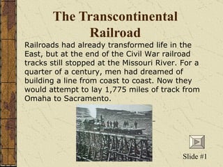 The Transcontinental Railroad Railroads had already transformed life in the East, but at the end of the Civil War railroad tracks still stopped at the Missouri River. For a quarter of a century, men had dreamed of building a line from coast to coast. Now they would attempt to lay 1,775 miles of track from Omaha to Sacramento.  Slide #1 