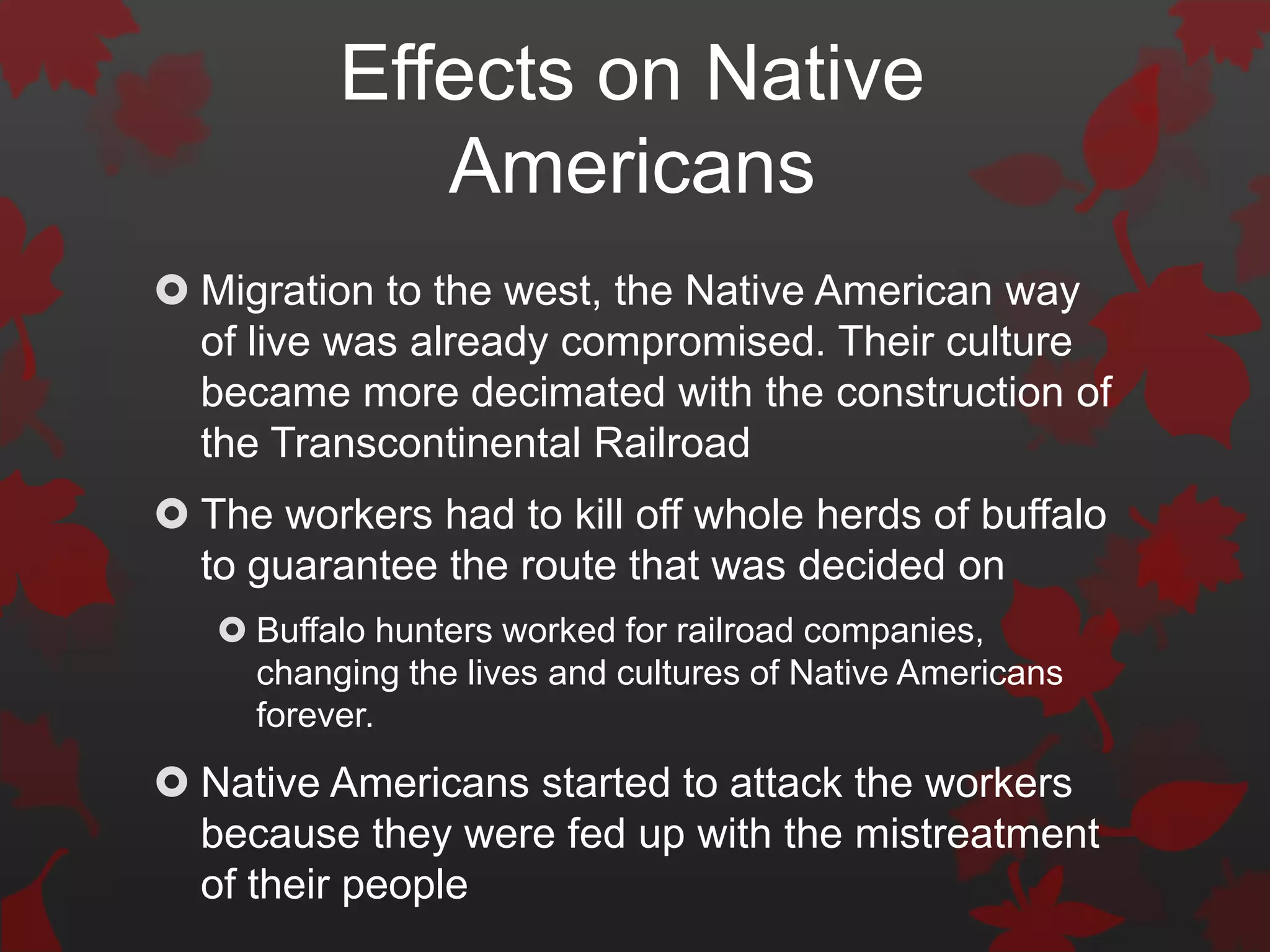 Effects on Native
             Americans
 Migration to the west, the Native American way
  of live was already compromised. Their culture
  became more decimated with the construction of
  the Transcontinental Railroad
 The workers had to kill off whole herds of buffalo
  to guarantee the route that was decided on
    Buffalo hunters worked for railroad companies,
     changing the lives and cultures of Native Americans
     forever.
 Native Americans started to attack the workers
  because they were fed up with the mistreatment
  of their people
 