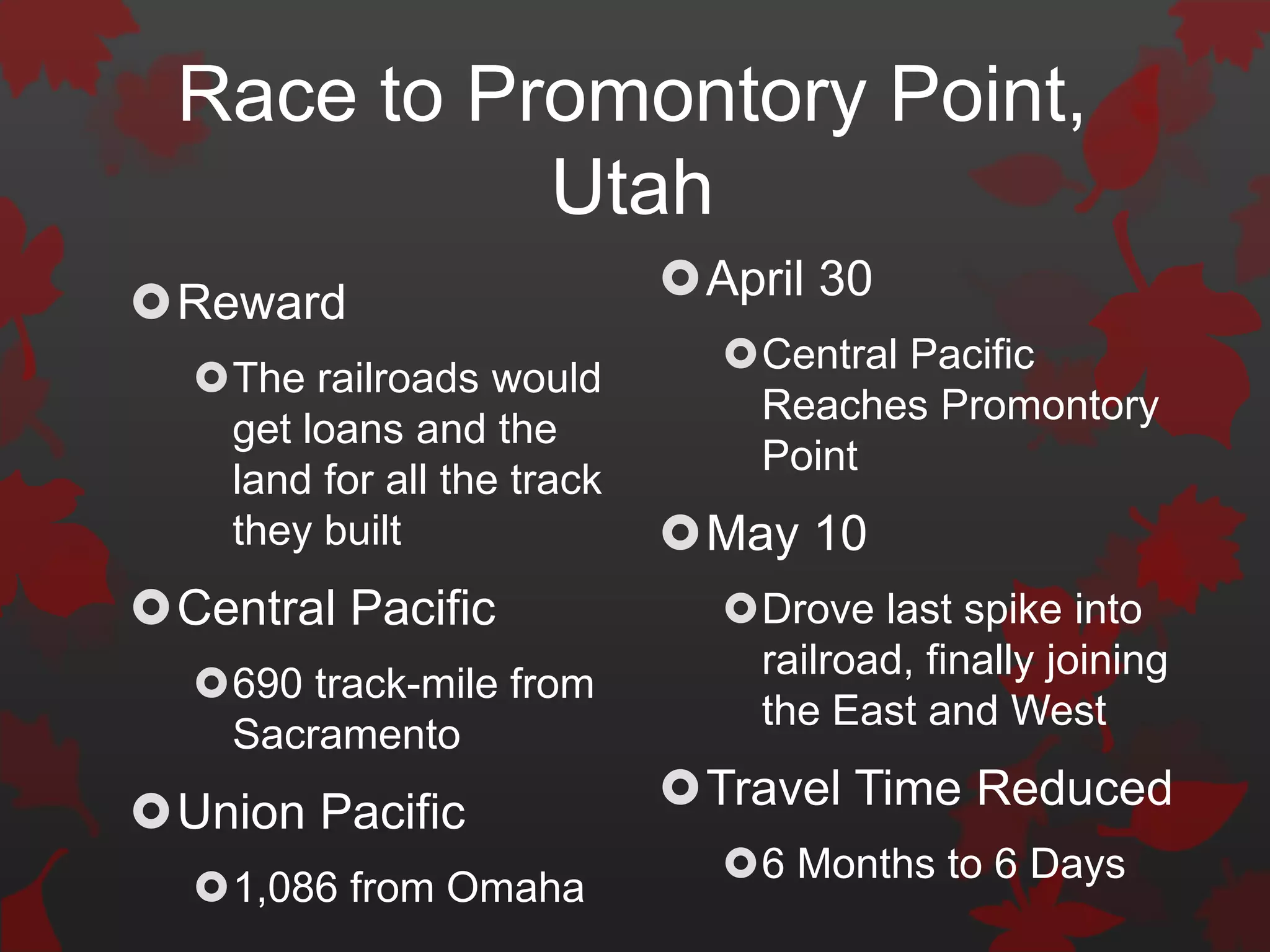 Race to Promontory Point,
            Utah
Reward                     April 30
                              Central Pacific
  The railroads would
                               Reaches Promontory
   get loans and the
                               Point
   land for all the track
   they built               May 10
Central Pacific              Drove last spike into
                               railroad, finally joining
  690 track-mile from
                               the East and West
   Sacramento
Union Pacific              Travel Time Reduced
                              6 Months to 6 Days
  1,086 from Omaha
 