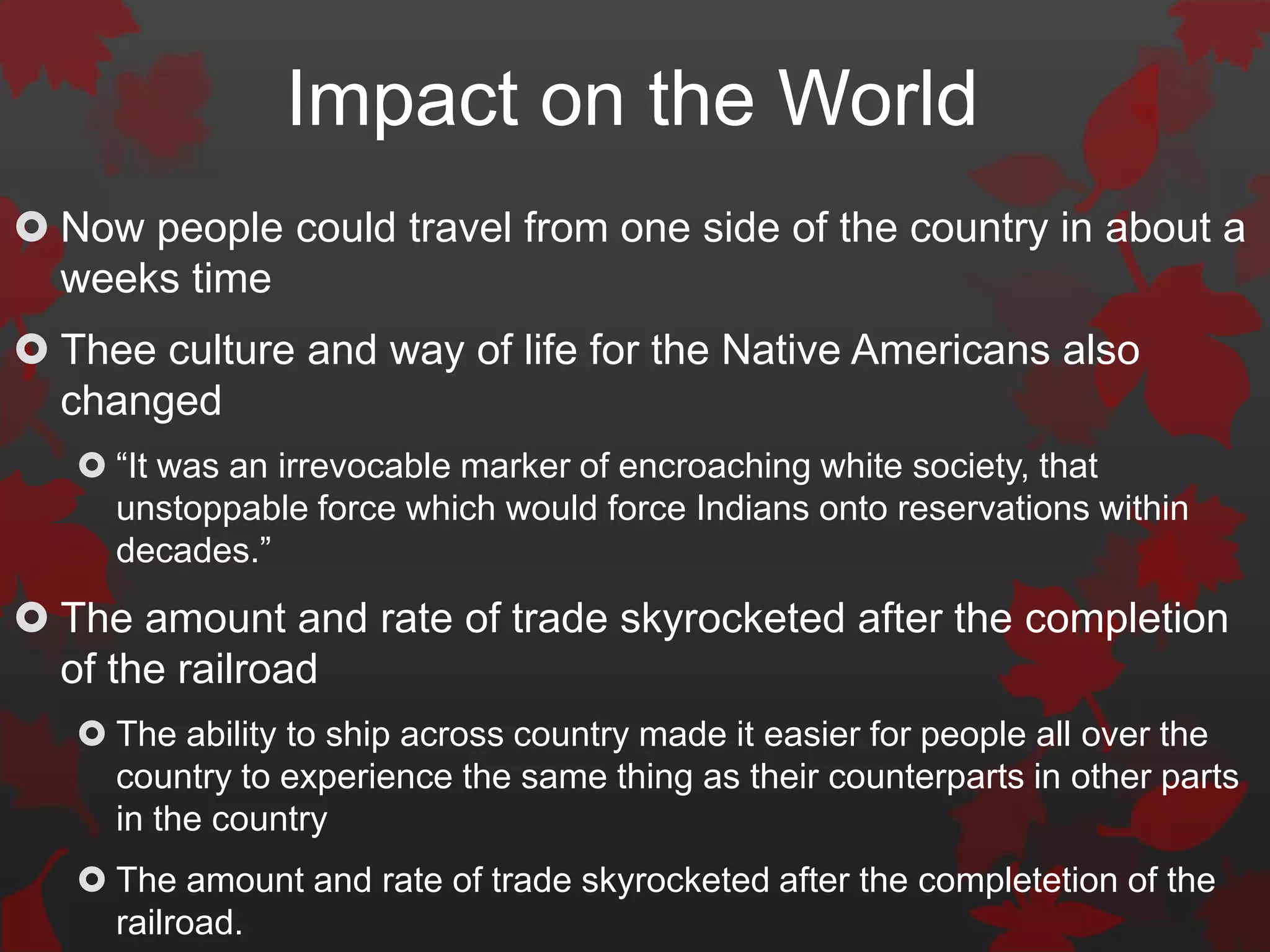 Impact on the World
 Now people could travel from one side of the country in about a
  weeks time
 Thee culture and way of life for the Native Americans also
  changed
    “It was an irrevocable marker of encroaching white society, that
     unstoppable force which would force Indians onto reservations within
     decades.”
 The amount and rate of trade skyrocketed after the completion
  of the railroad
    The ability to ship across country made it easier for people all over the
     country to experience the same thing as their counterparts in other parts
     in the country
    The amount and rate of trade skyrocketed after the completetion of the
     railroad.
 
