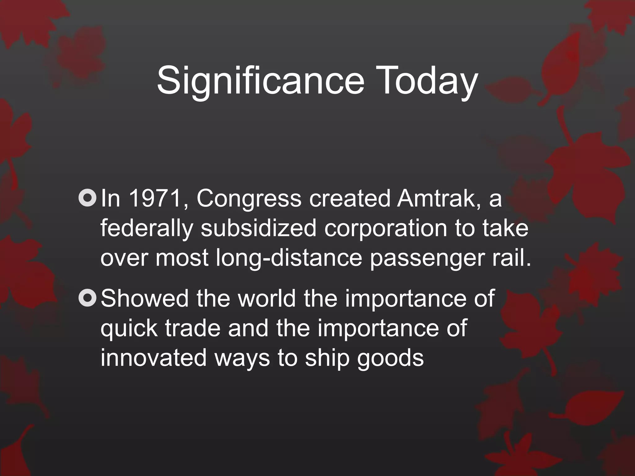 Significance Today

In 1971, Congress created Amtrak, a
 federally subsidized corporation to take
 over most long-distance passenger rail.
Showed the world the importance of
 quick trade and the importance of
 innovated ways to ship goods
 
