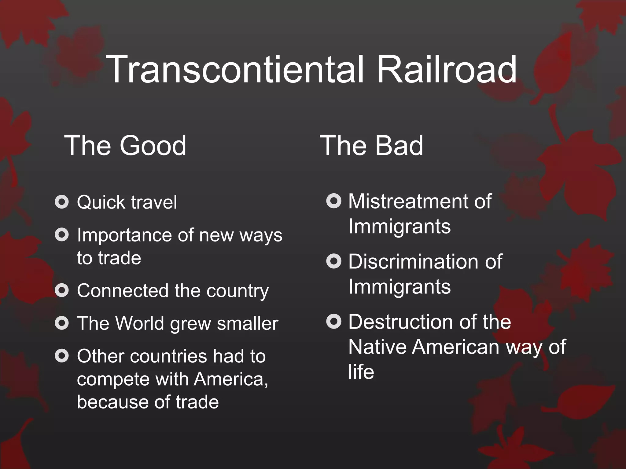 Transcontiental Railroad
 The Good                  The Bad
 Quick travel              Mistreatment of
 Importance of new ways     Immigrants
  to trade                  Discrimination of
 Connected the country      Immigrants
 The World grew smaller    Destruction of the
 Other countries had to     Native American way of
  compete with America,      life
  because of trade
 