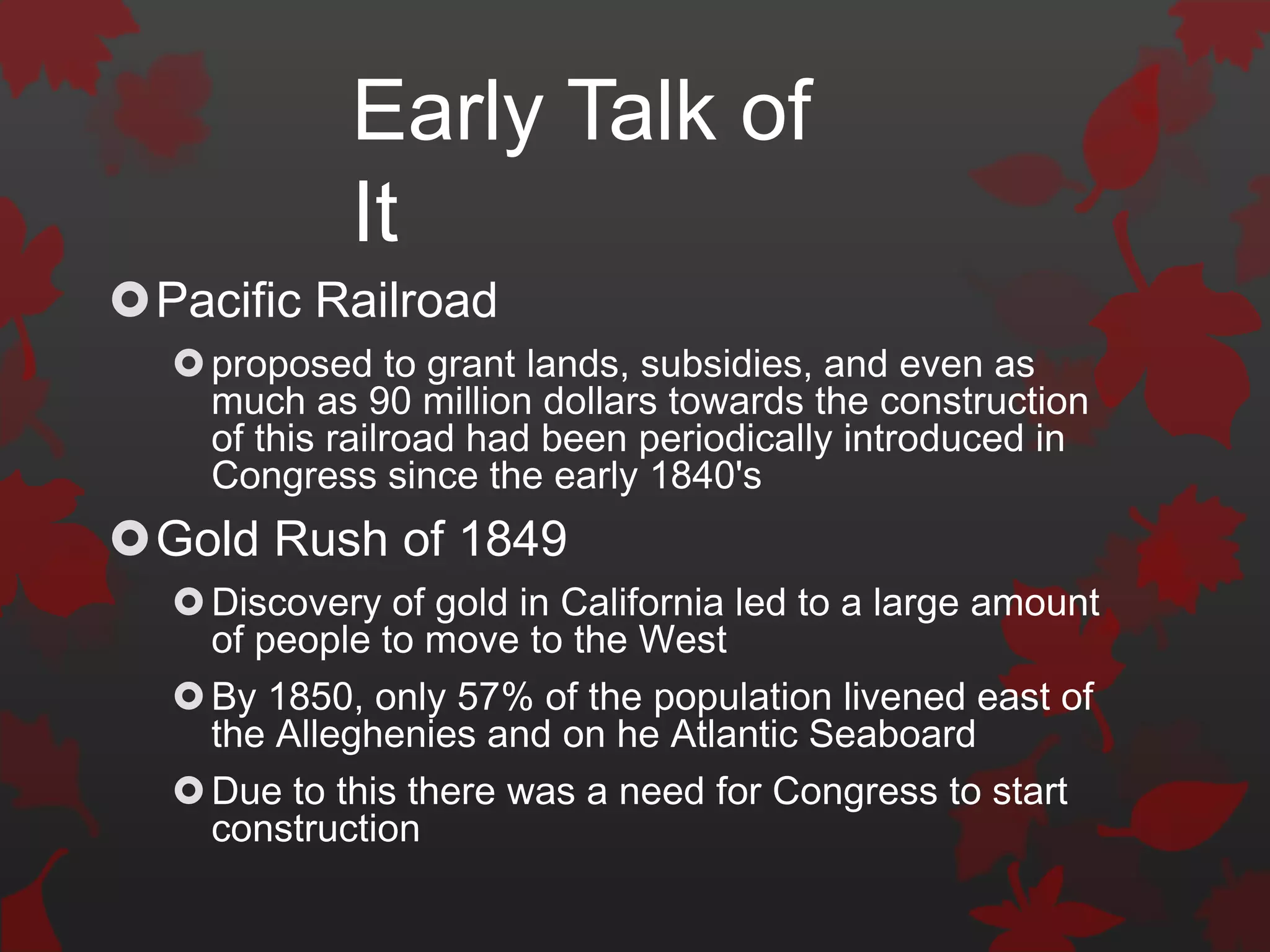 Early Talk of
            It
Pacific Railroad
   proposed to grant lands, subsidies, and even as
    much as 90 million dollars towards the construction
    of this railroad had been periodically introduced in
    Congress since the early 1840's
Gold Rush of 1849
   Discovery of gold in California led to a large amount
    of people to move to the West
   By 1850, only 57% of the population livened east of
    the Alleghenies and on he Atlantic Seaboard
   Due to this there was a need for Congress to start
    construction
 