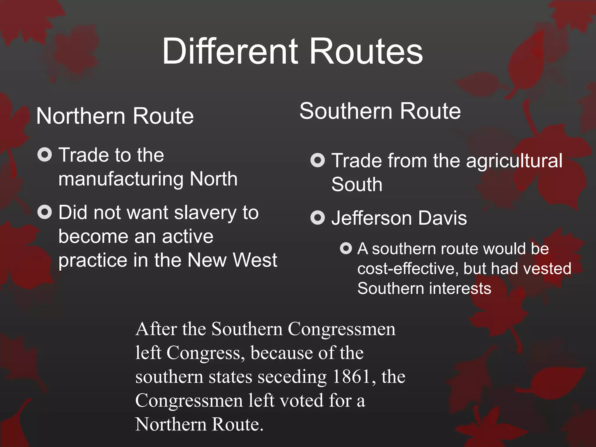 Different Routes
Northern Route                Southern Route
 Trade to the                  Trade from the agricultural
  manufacturing North            South
 Did not want slavery to       Jefferson Davis
  become an active
                                    A southern route would be
  practice in the New West           cost-effective, but had vested
                                     Southern interests

          After the Southern Congressmen
          left Congress, because of the
          southern states seceding 1861, the
          Congressmen left voted for a
          Northern Route.
 
